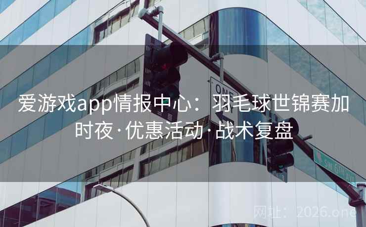 爱游戏app情报中心：羽毛球世锦赛加时夜·优惠活动·战术复盘
