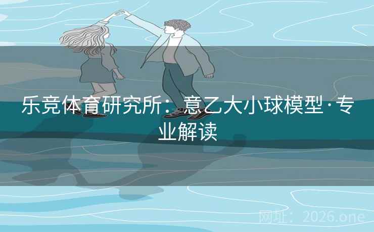 乐竞体育研究所：意乙大小球模型·专业解读